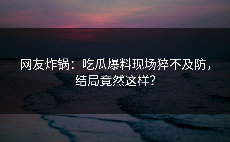 网友炸锅：吃瓜爆料现场猝不及防，结局竟然这样？