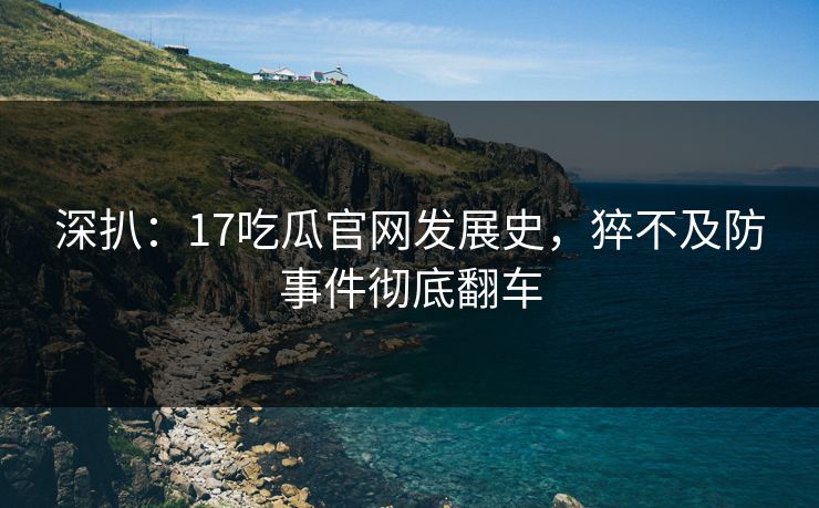 深扒：17吃瓜官网发展史，猝不及防事件彻底翻车