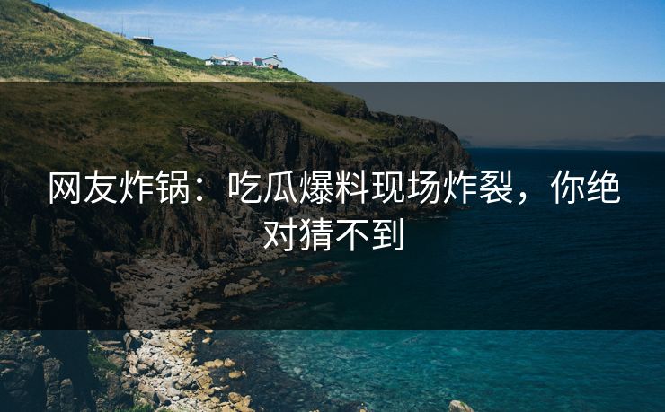 网友炸锅：吃瓜爆料现场炸裂，你绝对猜不到