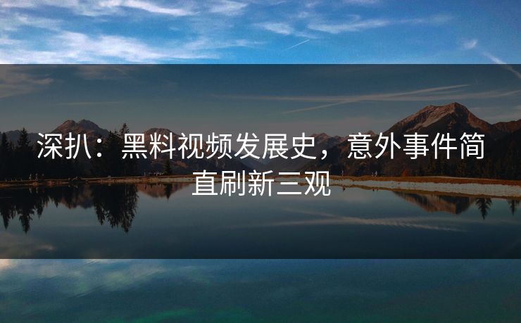 深扒：黑料视频发展史，意外事件简直刷新三观