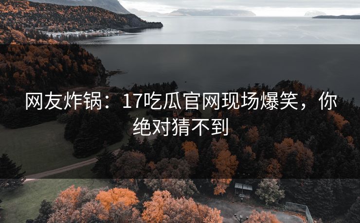 网友炸锅：17吃瓜官网现场爆笑，你绝对猜不到