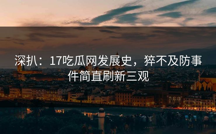 深扒：17吃瓜网发展史，猝不及防事件简直刷新三观