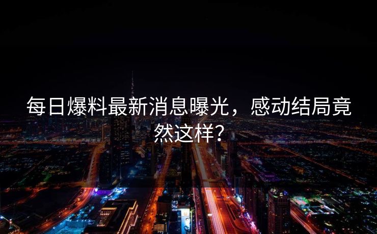 每日爆料最新消息曝光，感动结局竟然这样？
