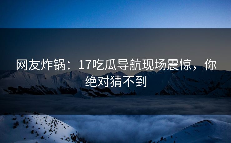 网友炸锅：17吃瓜导航现场震惊，你绝对猜不到
