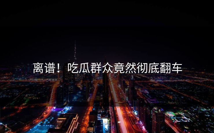 离谱！吃瓜群众竟然彻底翻车