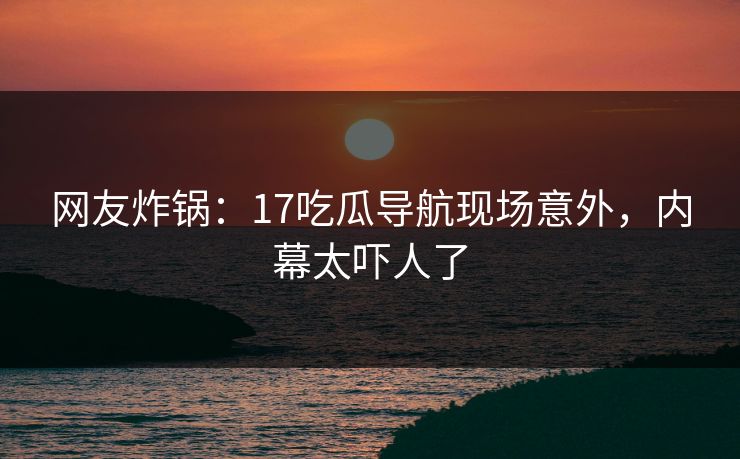 网友炸锅：17吃瓜导航现场意外，内幕太吓人了