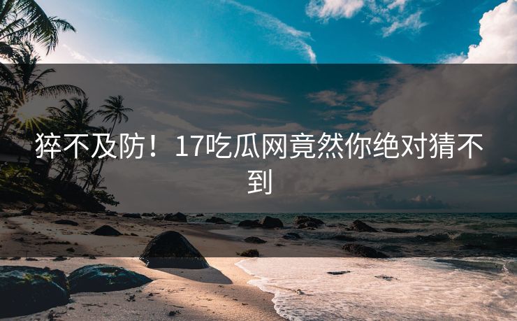 猝不及防！17吃瓜网竟然你绝对猜不到