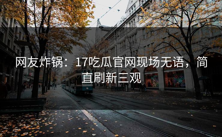 网友炸锅：17吃瓜官网现场无语，简直刷新三观
