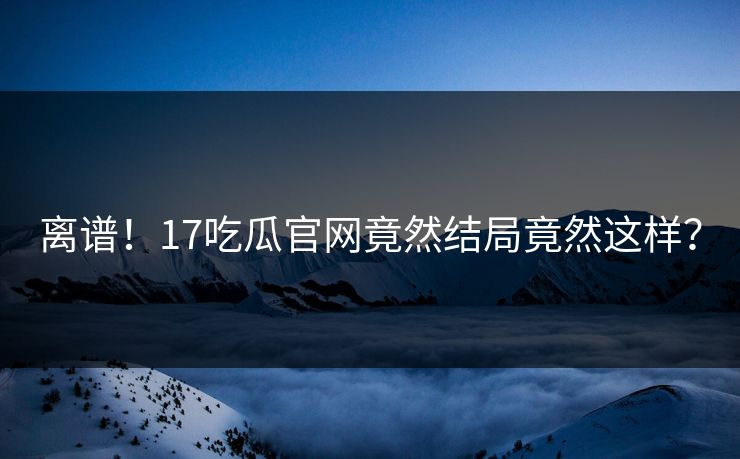 离谱！17吃瓜官网竟然结局竟然这样？