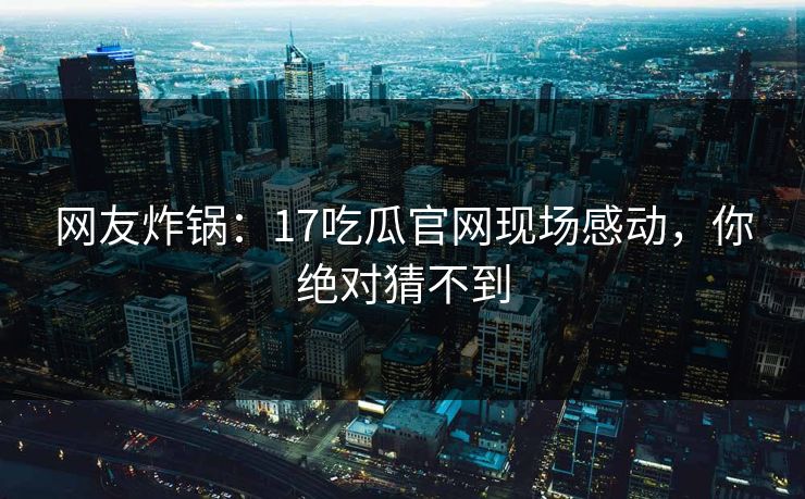 网友炸锅：17吃瓜官网现场感动，你绝对猜不到