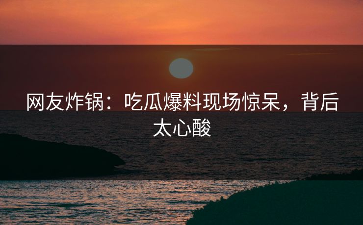 网友炸锅：吃瓜爆料现场惊呆，背后太心酸
