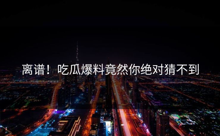 离谱！吃瓜爆料竟然你绝对猜不到