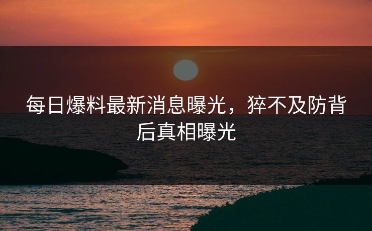 每日爆料最新消息曝光，猝不及防背后真相曝光