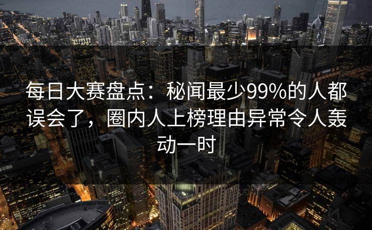 每日大赛盘点：秘闻最少99%的人都误会了，圈内人上榜理由异常令人轰动一时