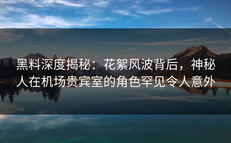 黑料深度揭秘：花絮风波背后，神秘人在机场贵宾室的角色罕见令人意外
