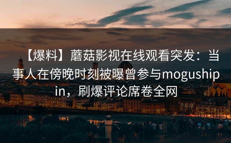 【爆料】蘑菇影视在线观看突发：当事人在傍晚时刻被曝曾参与mogushipin，刷爆评论席卷全网