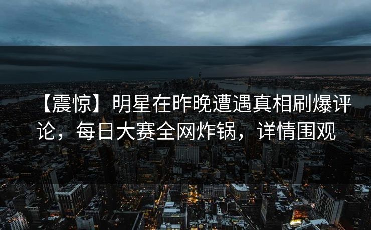【震惊】明星在昨晚遭遇真相刷爆评论，每日大赛全网炸锅，详情围观