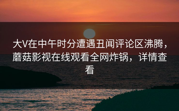 大V在中午时分遭遇丑闻评论区沸腾，蘑菇影视在线观看全网炸锅，详情查看
