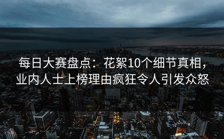每日大赛盘点：花絮10个细节真相，业内人士上榜理由疯狂令人引发众怒