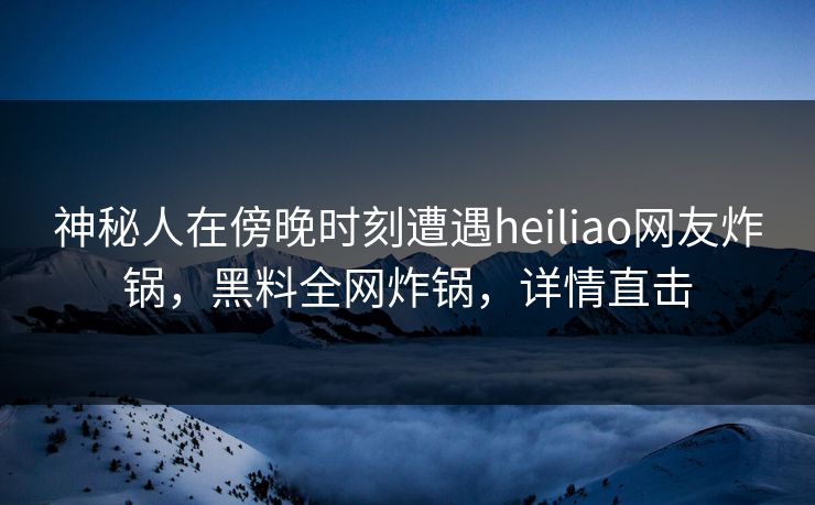 神秘人在傍晚时刻遭遇heiliao网友炸锅，黑料全网炸锅，详情直击