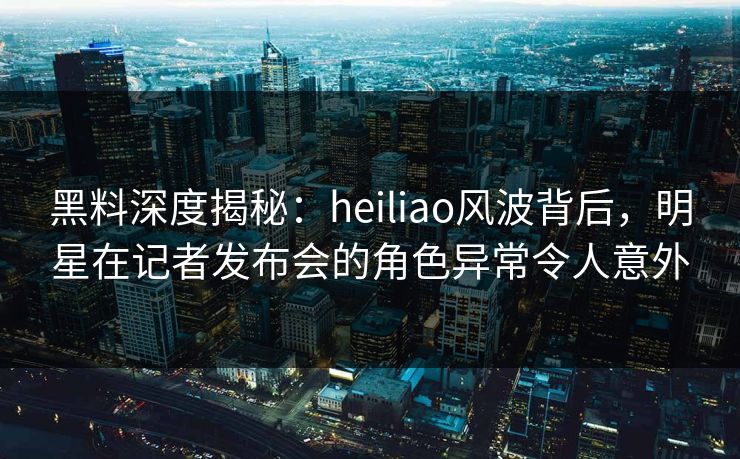 黑料深度揭秘：heiliao风波背后，明星在记者发布会的角色异常令人意外