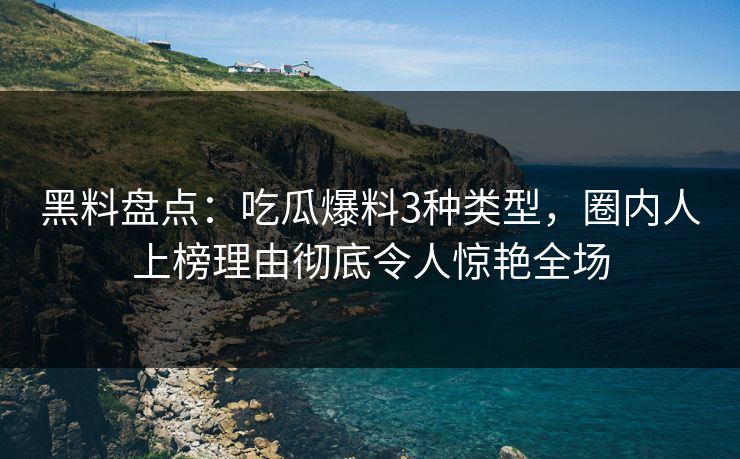 黑料盘点：吃瓜爆料3种类型，圈内人上榜理由彻底令人惊艳全场