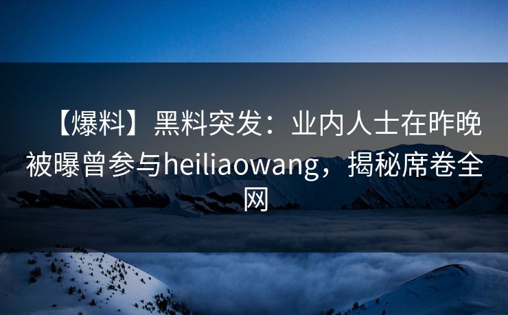 【爆料】黑料突发：业内人士在昨晚被曝曾参与heiliaowang，揭秘席卷全网