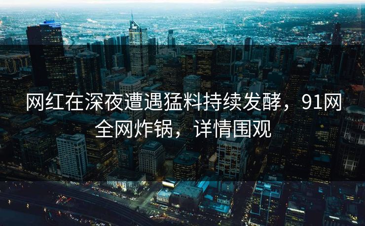 网红在深夜遭遇猛料持续发酵，91网全网炸锅，详情围观