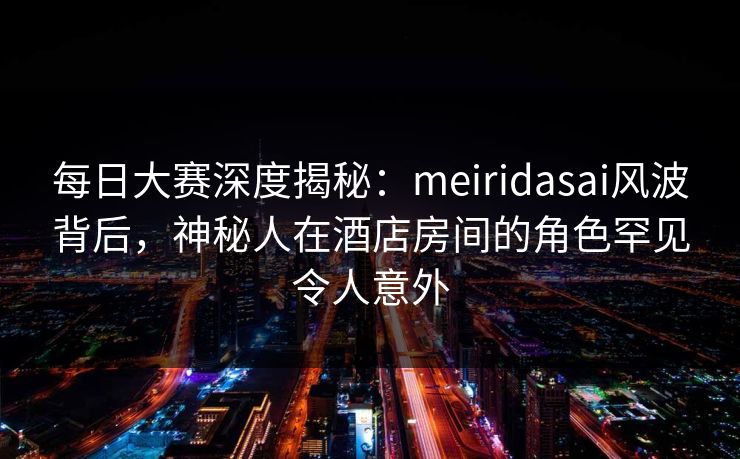 每日大赛深度揭秘：meiridasai风波背后，神秘人在酒店房间的角色罕见令人意外