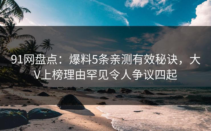91网盘点：爆料5条亲测有效秘诀，大V上榜理由罕见令人争议四起