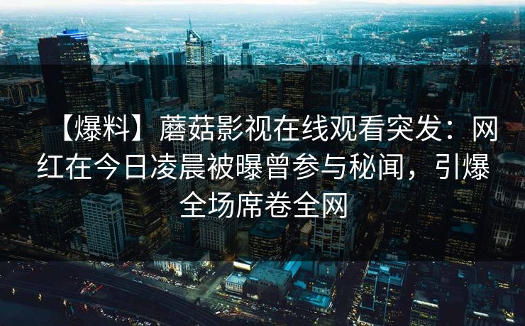 【爆料】蘑菇影视在线观看突发：网红在今日凌晨被曝曾参与秘闻，引爆全场席卷全网