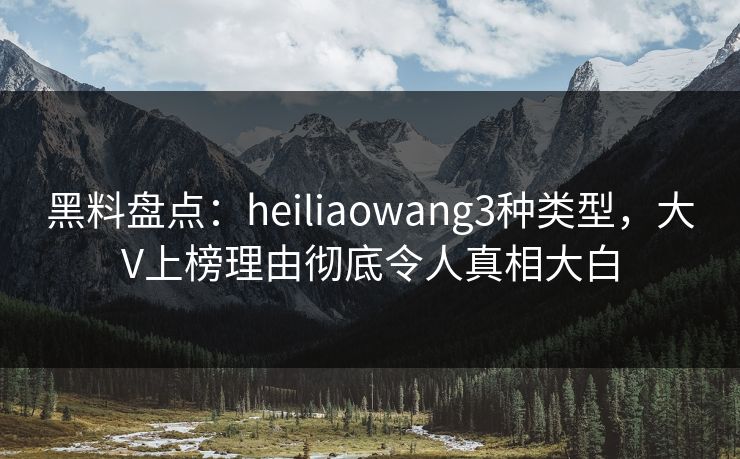 黑料盘点：heiliaowang3种类型，大V上榜理由彻底令人真相大白
