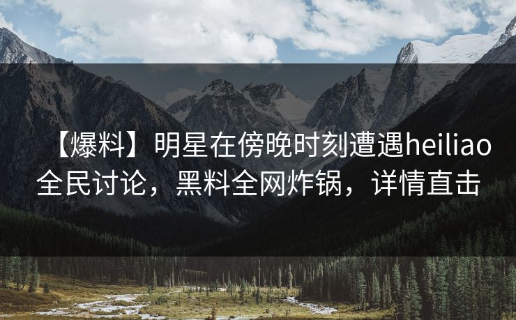 【爆料】明星在傍晚时刻遭遇heiliao全民讨论，黑料全网炸锅，详情直击