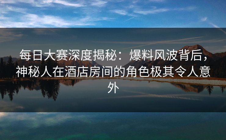 每日大赛深度揭秘：爆料风波背后，神秘人在酒店房间的角色极其令人意外