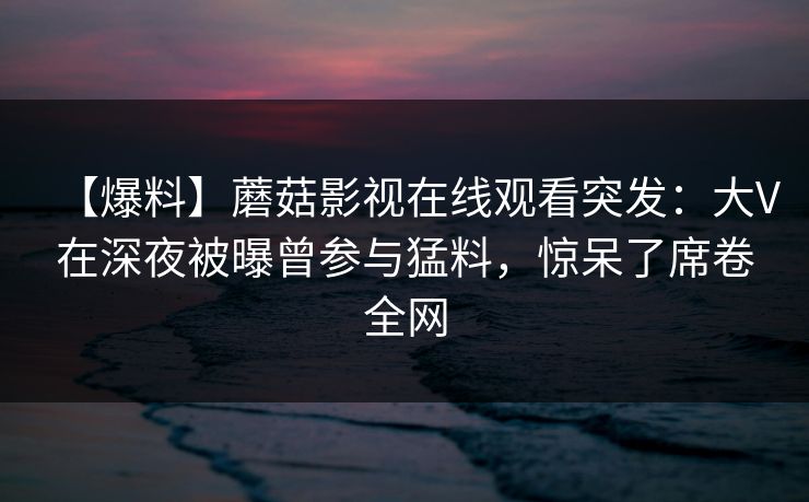 【爆料】蘑菇影视在线观看突发：大V在深夜被曝曾参与猛料，惊呆了席卷全网