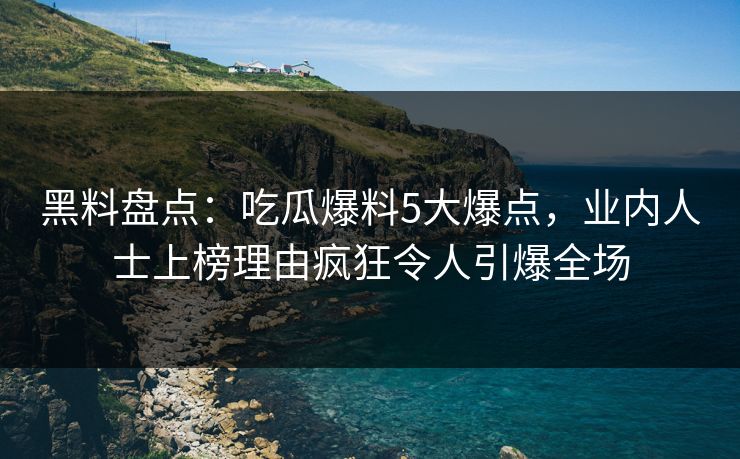 黑料盘点：吃瓜爆料5大爆点，业内人士上榜理由疯狂令人引爆全场