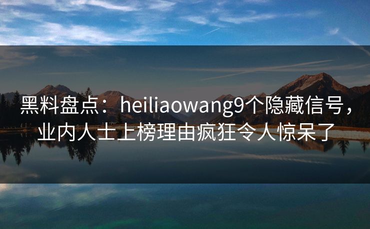 黑料盘点：heiliaowang9个隐藏信号，业内人士上榜理由疯狂令人惊呆了