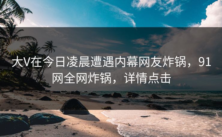 大V在今日凌晨遭遇内幕网友炸锅，91网全网炸锅，详情点击