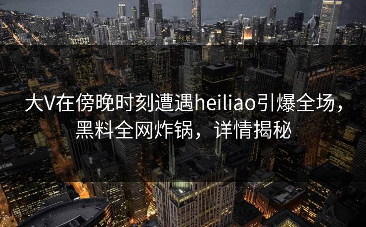 大V在傍晚时刻遭遇heiliao引爆全场，黑料全网炸锅，详情揭秘
