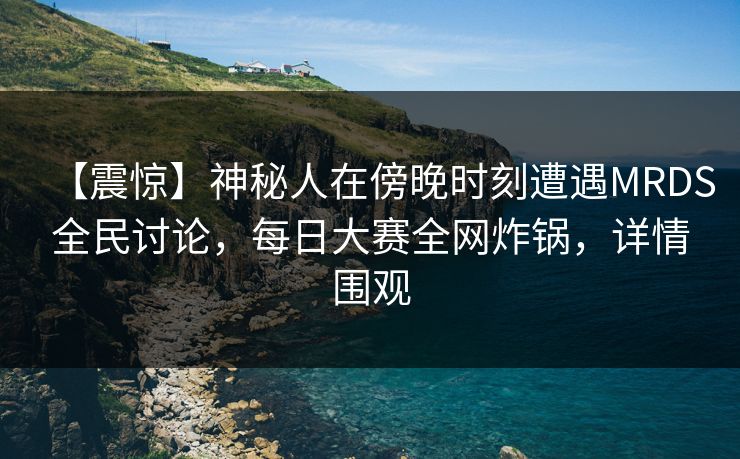 【震惊】神秘人在傍晚时刻遭遇MRDS全民讨论，每日大赛全网炸锅，详情围观