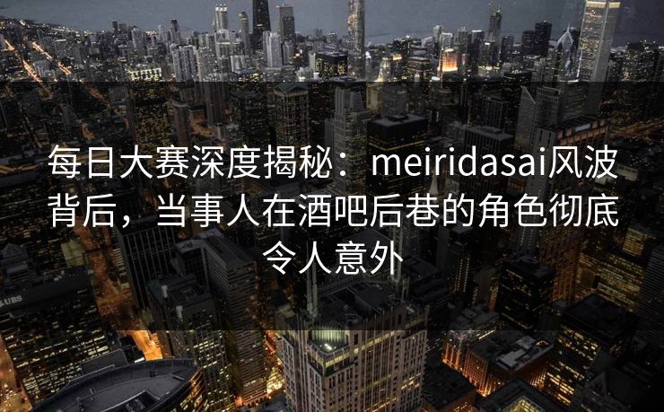 每日大赛深度揭秘：meiridasai风波背后，当事人在酒吧后巷的角色彻底令人意外