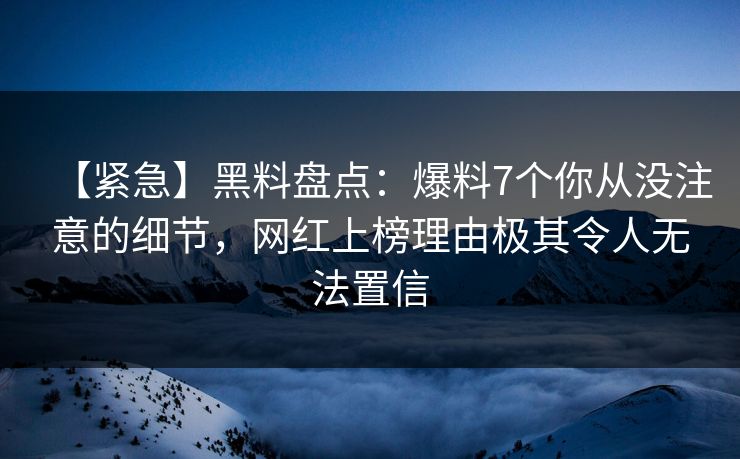 【紧急】黑料盘点：爆料7个你从没注意的细节，网红上榜理由极其令人无法置信