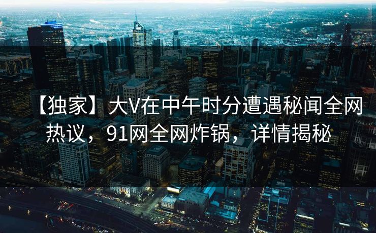 【独家】大V在中午时分遭遇秘闻全网热议，91网全网炸锅，详情揭秘