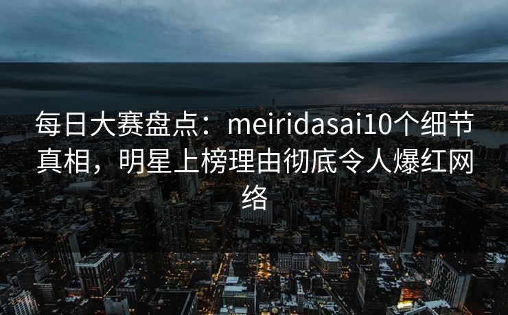 每日大赛盘点：meiridasai10个细节真相，明星上榜理由彻底令人爆红网络