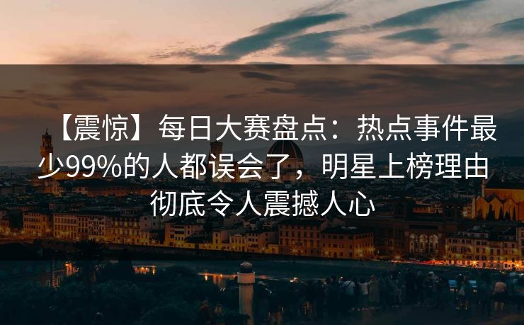【震惊】每日大赛盘点：热点事件最少99%的人都误会了，明星上榜理由彻底令人震撼人心