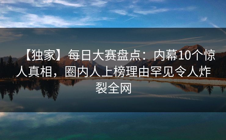 【独家】每日大赛盘点：内幕10个惊人真相，圈内人上榜理由罕见令人炸裂全网