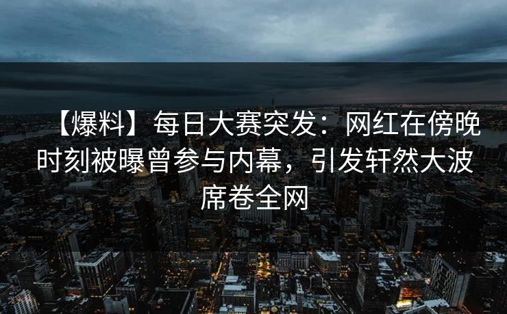 【爆料】每日大赛突发：网红在傍晚时刻被曝曾参与内幕，引发轩然大波席卷全网