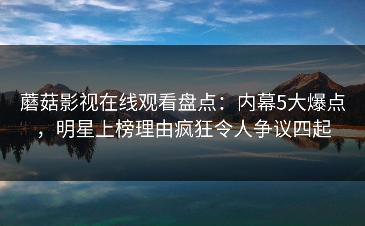 蘑菇影视在线观看盘点：内幕5大爆点，明星上榜理由疯狂令人争议四起