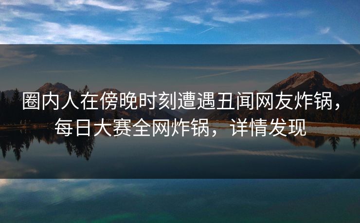 圈内人在傍晚时刻遭遇丑闻网友炸锅，每日大赛全网炸锅，详情发现