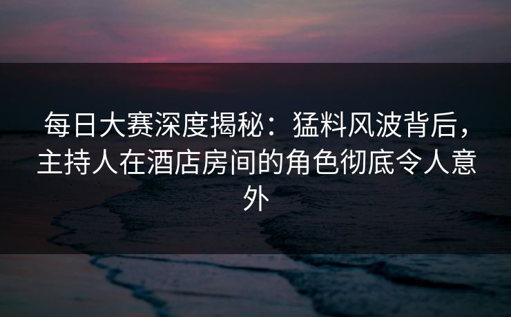 每日大赛深度揭秘：猛料风波背后，主持人在酒店房间的角色彻底令人意外